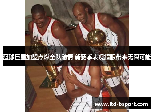 篮球巨星加盟点燃全队激情 新赛季表现耀眼带来无限可能