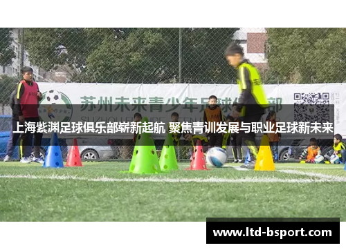 上海紫渊足球俱乐部崭新起航 聚焦青训发展与职业足球新未来
