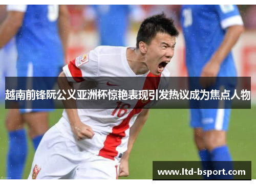 越南前锋阮公义亚洲杯惊艳表现引发热议成为焦点人物