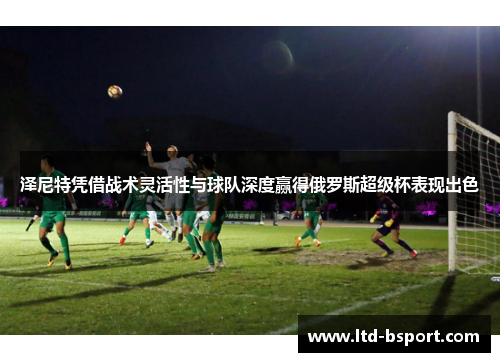 泽尼特凭借战术灵活性与球队深度赢得俄罗斯超级杯表现出色