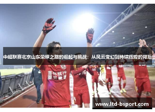 中超联赛北京山东荣耀之路的崛起与挑战：从风云变幻到持续辉煌的背后