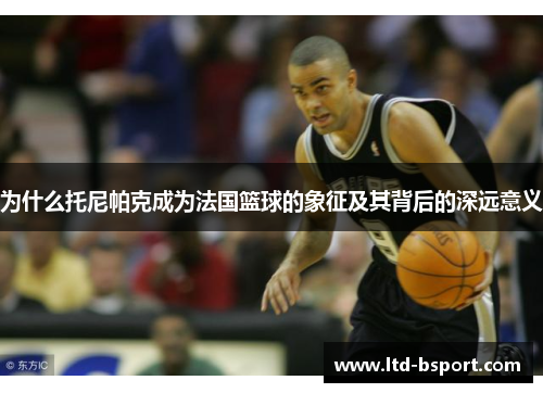 为什么托尼帕克成为法国篮球的象征及其背后的深远意义