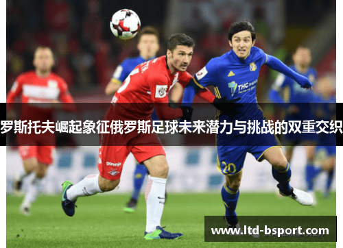 罗斯托夫崛起象征俄罗斯足球未来潜力与挑战的双重交织