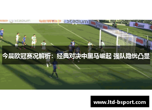 今晨欧冠赛况解析：经典对决中黑马崛起 强队隐忧凸显