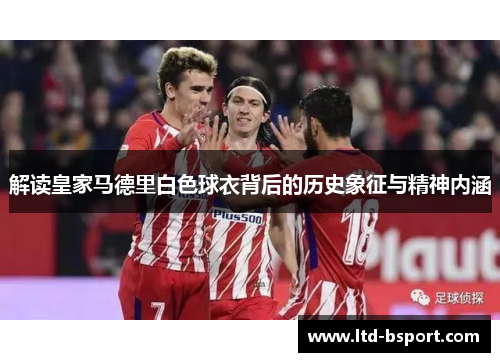 解读皇家马德里白色球衣背后的历史象征与精神内涵