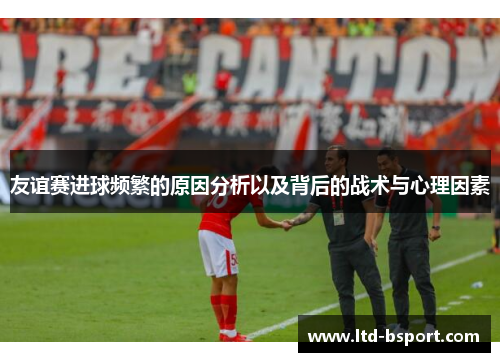 友谊赛进球频繁的原因分析以及背后的战术与心理因素